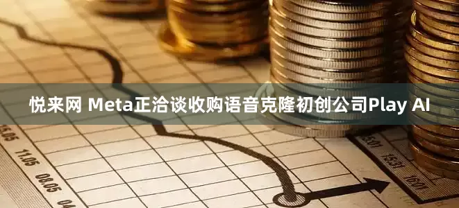 悦来网 Meta正洽谈收购语音克隆初创公司Play AI