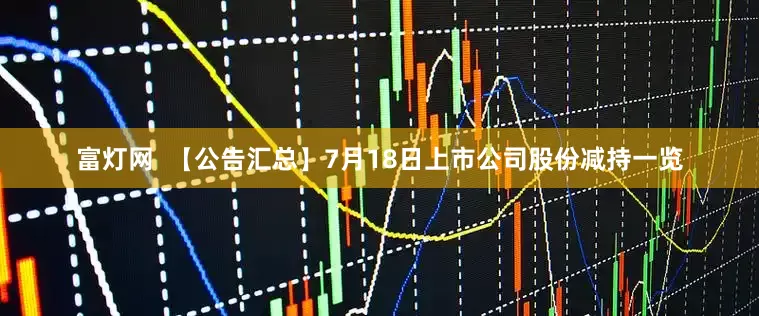 富灯网  【公告汇总】7月18日上市公司股份减持一览