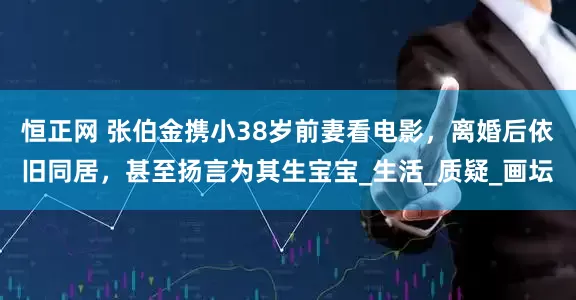 恒正网 张伯金携小38岁前妻看电影，离婚后依旧同居，甚至扬言为其生宝宝_生活_质疑_画坛